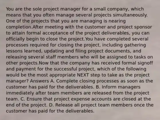 You are the sole project manager for a small company, which means that you often manage several projects simultaneously. One of the projects that you are managing is nearing completion.After meeting with the customer and project sponsor to attain formal acceptance of the project deliverables, you can officially begin to close the project.You have completed several processes required for closing the project, including gathering lessons learned, updating and filing project documents, and releasing several staff members who will be assigned to tasks on other projects.Now that the company has received formal signoff and payment for the successful project, which of the following would be the most appropriate NEXT step to take as the project manager? Answers A. Complete closing processes as soon as the customer has paid for the deliverables. B. Inform managers immediately after team members are released from the project team. C. Ensure that project expense accounts are closed at the end of the project. D. Release all project team members once the customer has paid for the deliverables.