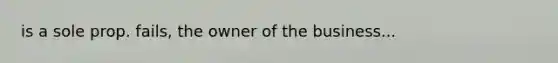 is a sole prop. fails, the owner of the business...
