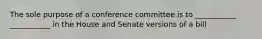 The sole purpose of a conference committee is to ___________ ___________ in the House and Senate versions of a bill