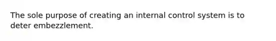 The sole purpose of creating an internal control system is to deter embezzlement.