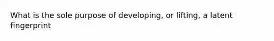 What is the sole purpose of developing, or lifting, a latent fingerprint