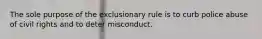 The sole purpose of the exclusionary rule is to curb police abuse of civil rights and to deter misconduct.