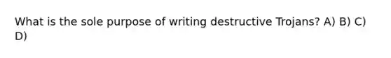 What is the sole purpose of writing destructive Trojans? A) B) C) D)