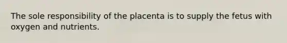 The sole responsibility of the placenta is to supply the fetus with oxygen and nutrients.