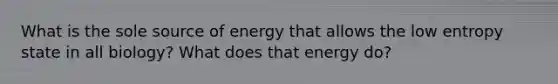 What is the sole source of energy that allows the low entropy state in all biology? What does that energy do?