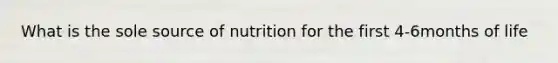 What is the sole source of nutrition for the first 4-6months of life