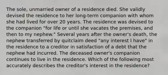 The sole, unmarried owner of a residence died. She validly devised the residence to her long-term companion with whom she had lived for over 20 years. The residence was devised to the companion "for life or until she vacates the premises, and then to my nephew." Several years after the owner's death, the nephew transferred by quitclaim deed "any interest I have" in the residence to a creditor in satisfaction of a debt that the nephew had incurred. The deceased owner's companion continues to live in the residence. Which of the following most accurately describes the creditor's interest in the residence?