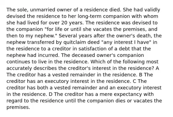 The sole, unmarried owner of a residence died. She had validly devised the residence to her long-term companion with whom she had lived for over 20 years. The residence was devised to the companion "for life or until she vacates the premises, and then to my nephew." Several years after the owner's death, the nephew transferred by quitclaim deed "any interest I have" in the residence to a creditor in satisfaction of a debt that the nephew had incurred. The deceased owner's companion continues to live in the residence. Which of the following most accurately describes the creditor's interest in the residence? A The creditor has a vested remainder in the residence. B The creditor has an executory interest in the residence. C The creditor has both a vested remainder and an executory interest in the residence. D The creditor has a mere expectancy with regard to the residence until the companion dies or vacates the premises.