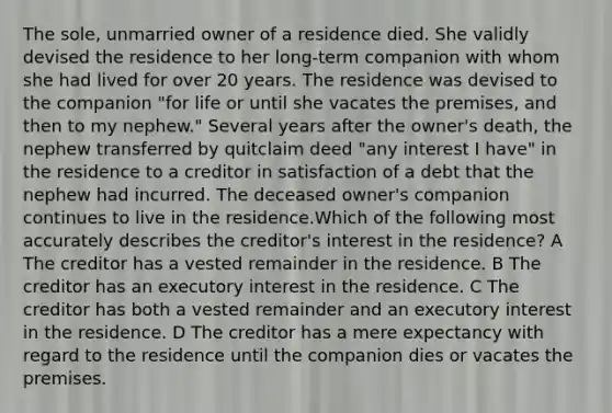 The sole, unmarried owner of a residence died. She validly devised the residence to her long-term companion with whom she had lived for over 20 years. The residence was devised to the companion "for life or until she vacates the premises, and then to my nephew." Several years after the owner's death, the nephew transferred by quitclaim deed "any interest I have" in the residence to a creditor in satisfaction of a debt that the nephew had incurred. The deceased owner's companion continues to live in the residence.Which of the following most accurately describes the creditor's interest in the residence? A The creditor has a vested remainder in the residence. B The creditor has an executory interest in the residence. C The creditor has both a vested remainder and an executory interest in the residence. D The creditor has a mere expectancy with regard to the residence until the companion dies or vacates the premises.