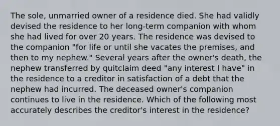 The sole, unmarried owner of a residence died. She had validly devised the residence to her long-term companion with whom she had lived for over 20 years. The residence was devised to the companion "for life or until she vacates the premises, and then to my nephew." Several years after the owner's death, the nephew transferred by quitclaim deed "any interest I have" in the residence to a creditor in satisfaction of a debt that the nephew had incurred. The deceased owner's companion continues to live in the residence. Which of the following most accurately describes the creditor's interest in the residence?