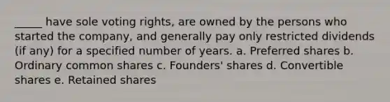 _____ have sole voting rights, are owned by the persons who started the company, and generally pay only restricted dividends (if any) for a specified number of years. a. Preferred shares b. Ordinary common shares c. Founders' shares d. Convertible shares e. Retained shares