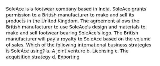 SoleAce is a footwear company based in India. SoleAce grants permission to a British manufacturer to make and sell its products in the United Kingdom. The agreement allows the British manufacturer to use SoleAce's design and materials to make and sell footwear bearing SoleAce's logo. The British manufacturer will pay a royalty to SoleAce based on the volume of sales. Which of the following international business strategies is SoleAce using? a. A joint venture b. Licensing c. The acquisition strategy d. Exporting