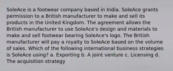 SoleAce is a footwear company based in India. SoleAce grants permission to a British manufacturer to make and sell its products in the United Kingdom. The agreement allows the British manufacturer to use SoleAce's design and materials to make and sell footwear bearing SoleAce's logo. The British manufacturer will pay a royalty to SoleAce based on the volume of sales. Which of the following international business strategies is SoleAce using? a. Exporting b. A joint venture c. Licensing d. The acquisition strategy