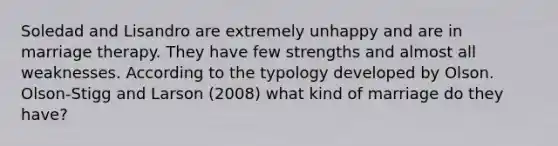 Soledad and Lisandro are extremely unhappy and are in marriage therapy. They have few strengths and almost all weaknesses. According to the typology developed by Olson. Olson-Stigg and Larson (2008) what kind of marriage do they have?