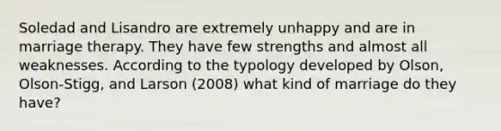 Soledad and Lisandro are extremely unhappy and are in marriage therapy. They have few strengths and almost all weaknesses. According to the typology developed by Olson, Olson-Stigg, and Larson (2008) what kind of marriage do they have?