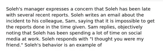 Soleh's manager expresses a concern that Soleh has been late with several recent reports. Soleh writes an email about the incident to his colleague, Sam, saying that it is impossible to get the reports done in the time given. Sam replies, objectively noting that Soleh has been spending a lot of time on social media at work. Soleh responds with "I thought you were my friend." Soleh's behavior is an example of