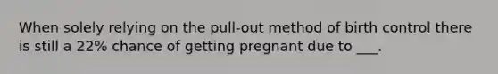 When solely relying on the pull-out method of birth control there is still a 22% chance of getting pregnant due to ___.