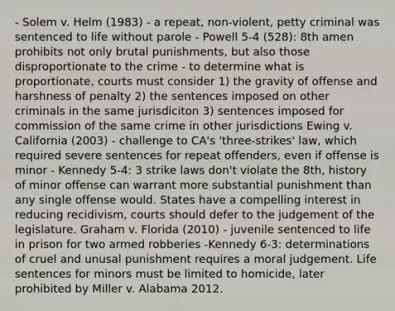 - Solem v. Helm (1983) - a repeat, non-violent, petty criminal was sentenced to life without parole - Powell 5-4 (528): 8th amen prohibits not only brutal punishments, but also those disproportionate to the crime - to determine what is proportionate, courts must consider 1) the gravity of offense and harshness of penalty 2) the sentences imposed on other criminals in the same jurisdiciton 3) sentences imposed for commission of the same crime in other jurisdictions Ewing v. California (2003) - challenge to CA's 'three-strikes' law, which required severe sentences for repeat offenders, even if offense is minor - Kennedy 5-4: 3 strike laws don't violate the 8th, history of minor offense can warrant more substantial punishment than any single offense would. States have a compelling interest in reducing recidivism, courts should defer to the judgement of the legislature. Graham v. Florida (2010) - juvenile sentenced to life in prison for two armed robberies -Kennedy 6-3: determinations of cruel and unusal punishment requires a moral judgement. Life sentences for minors must be limited to homicide, later prohibited by Miller v. Alabama 2012.