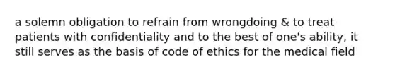 a solemn obligation to refrain from wrongdoing & to treat patients with confidentiality and to the best of one's ability, it still serves as the basis of code of ethics for the medical field