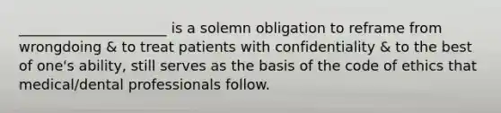 _____________________ is a solemn obligation to reframe from wrongdoing & to treat patients with confidentiality & to the best of one's ability, still serves as the basis of the code of ethics that medical/dental professionals follow.