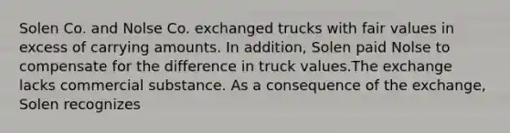 Solen Co. and Nolse Co. exchanged trucks with fair values in excess of carrying amounts. In addition, Solen paid Nolse to compensate for the difference in truck values.The exchange lacks commercial substance. As a consequence of the exchange, Solen recognizes