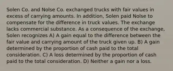 Solen Co. and Nolse Co. exchanged trucks with fair values in excess of carrying amounts. In addition, Solen paid Nolse to compensate for the difference in truck values. The exchange lacks commercial substance. As a consequence of the exchange, Solen recognizes A) A gain equal to the difference between the fair value and carrying amount of the truck given up. B) A gain determined by the proportion of cash paid to the total consideration. C) A loss determined by the proportion of cash paid to the total consideration. D) Neither a gain nor a loss.