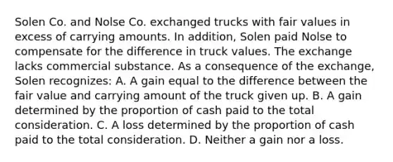 Solen Co. and Nolse Co. exchanged trucks with fair values in excess of carrying amounts. In addition, Solen paid Nolse to compensate for the difference in truck values. The exchange lacks commercial substance. As a consequence of the exchange, Solen recognizes: A. A gain equal to the difference between the fair value and carrying amount of the truck given up. B. A gain determined by the proportion of cash paid to the total consideration. C. A loss determined by the proportion of cash paid to the total consideration. D. Neither a gain nor a loss.