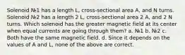 Solenoid №1 has a length L, cross-sectional area A, and N turns. Solenoid №2 has a length 2 L, cross-sectional area 2 A, and 2 N turns. Which solenoid has the greater magnetic field at its center when equal currents are going through them? a. №1 b. №2 c. Both have the same magnetic field. d. Since it depends on the values of A and L, none of the above are correct.