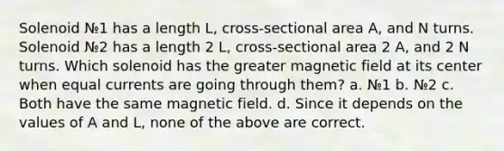 Solenoid №1 has a length L, cross-sectional area A, and N turns. Solenoid №2 has a length 2 L, cross-sectional area 2 A, and 2 N turns. Which solenoid has the greater magnetic field at its center when equal currents are going through them? a. №1 b. №2 c. Both have the same magnetic field. d. Since it depends on the values of A and L, none of the above are correct.