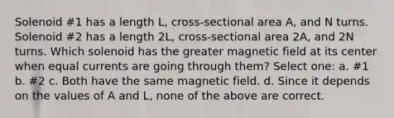 Solenoid #1 has a length L, cross-sectional area A, and N turns. Solenoid #2 has a length 2L, cross-sectional area 2A, and 2N turns. Which solenoid has the greater magnetic field at its center when equal currents are going through them? Select one: a. #1 b. #2 c. Both have the same magnetic field. d. Since it depends on the values of A and L, none of the above are correct.