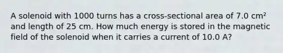 A solenoid with 1000 turns has a cross-sectional area of 7.0 cm² and length of 25 cm. How much energy is stored in the magnetic field of the solenoid when it carries a current of 10.0 A?