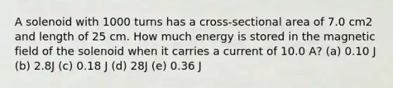 A solenoid with 1000 turns has a cross-sectional area of 7.0 cm2 and length of 25 cm. How much energy is stored in the magnetic field of the solenoid when it carries a current of 10.0 A? (a) 0.10 J (b) 2.8J (c) 0.18 J (d) 28J (e) 0.36 J