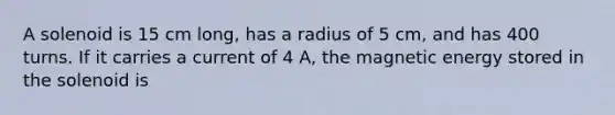 A solenoid is 15 cm long, has a radius of 5 cm, and has 400 turns. If it carries a current of 4 A, the magnetic energy stored in the solenoid is