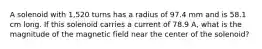 A solenoid with 1,520 turns has a radius of 97.4 mm and is 58.1 cm long. If this solenoid carries a current of 78.9 A, what is the magnitude of the magnetic field near the center of the solenoid?