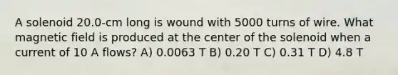 A solenoid 20.0-cm long is wound with 5000 turns of wire. What magnetic field is produced at the center of the solenoid when a current of 10 A flows? A) 0.0063 T B) 0.20 T C) 0.31 T D) 4.8 T