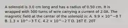 A solenoid is 3.0 cm long and has a radius of 0.50 cm. It is wrapped with 500 turns of wire carrying a current of 2.0A. The magnetic field at the center of the solenoid is: A. 9.9 × 10^−8 T B. 1.3 × 10^−3 T C. 4.2 × 10^−2 T D. 16T E. 20T