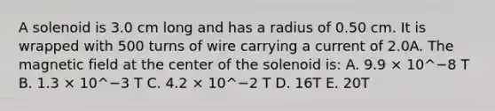 A solenoid is 3.0 cm long and has a radius of 0.50 cm. It is wrapped with 500 turns of wire carrying a current of 2.0A. The magnetic field at the center of the solenoid is: A. 9.9 × 10^−8 T B. 1.3 × 10^−3 T C. 4.2 × 10^−2 T D. 16T E. 20T