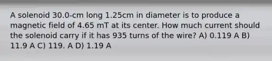 A solenoid 30.0-cm long 1.25cm in diameter is to produce a magnetic field of 4.65 mT at its center. How much current should the solenoid carry if it has 935 turns of the wire? A) 0.119 A B) 11.9 A C) 119. A D) 1.19 A