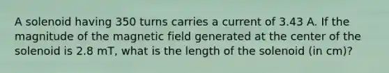 A solenoid having 350 turns carries a current of 3.43 A. If the magnitude of the magnetic field generated at the center of the solenoid is 2.8 mT, what is the length of the solenoid (in cm)?