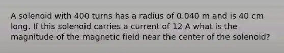 A solenoid with 400 turns has a radius of 0.040 m and is 40 cm long. If this solenoid carries a current of 12 A what is the magnitude of the magnetic field near the center of the solenoid?