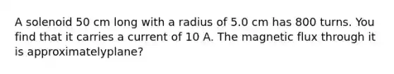 A solenoid 50 cm long with a radius of 5.0 cm has 800 turns. You find that it carries a current of 10 A. The magnetic flux through it is approximatelyplane?