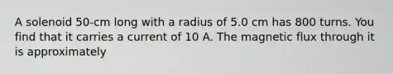 A solenoid 50-cm long with a radius of 5.0 cm has 800 turns. You find that it carries a current of 10 A. The magnetic flux through it is approximately