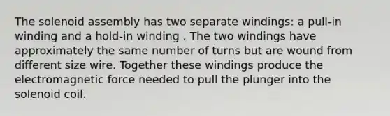 The solenoid assembly has two separate windings: a pull-in winding and a hold-in winding . The two windings have approximately the same number of turns but are wound from different size wire. Together these windings produce the electromagnetic force needed to pull the plunger into the solenoid coil.