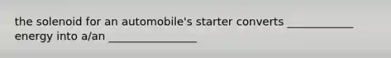 the solenoid for an automobile's starter converts ____________ energy into a/an ________________