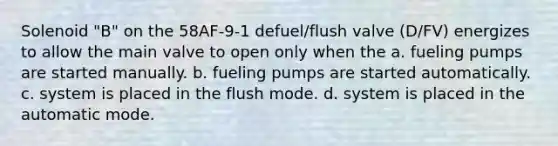 Solenoid "B" on the 58AF-9-1 defuel/flush valve (D/FV) energizes to allow the main valve to open only when the a. fueling pumps are started manually. b. fueling pumps are started automatically. c. system is placed in the flush mode. d. system is placed in the automatic mode.