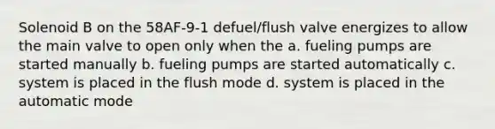 Solenoid B on the 58AF-9-1 defuel/flush valve energizes to allow the main valve to open only when the a. fueling pumps are started manually b. fueling pumps are started automatically c. system is placed in the flush mode d. system is placed in the automatic mode