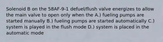 Solenoid B on the 58AF-9-1 defuel/flush valve energizes to allow the main valve to open only when the A.) fueling pumps are started manually B.) fueling pumps are started automatically C.) system is played in the flush mode D.) system is placed in the automatic mode