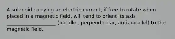 A solenoid carrying an electric current, if free to rotate when placed in a magnetic field, will tend to orient its axis ____________________ (parallel, perpendicular, anti-parallel) to the magnetic field.