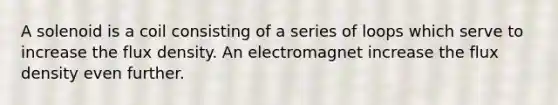 A solenoid is a coil consisting of a series of loops which serve to increase the flux density. An electromagnet increase the flux density even further.