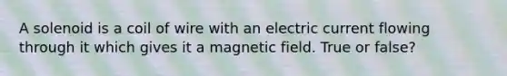 A solenoid is a coil of wire with an electric current flowing through it which gives it a magnetic field. True or false?